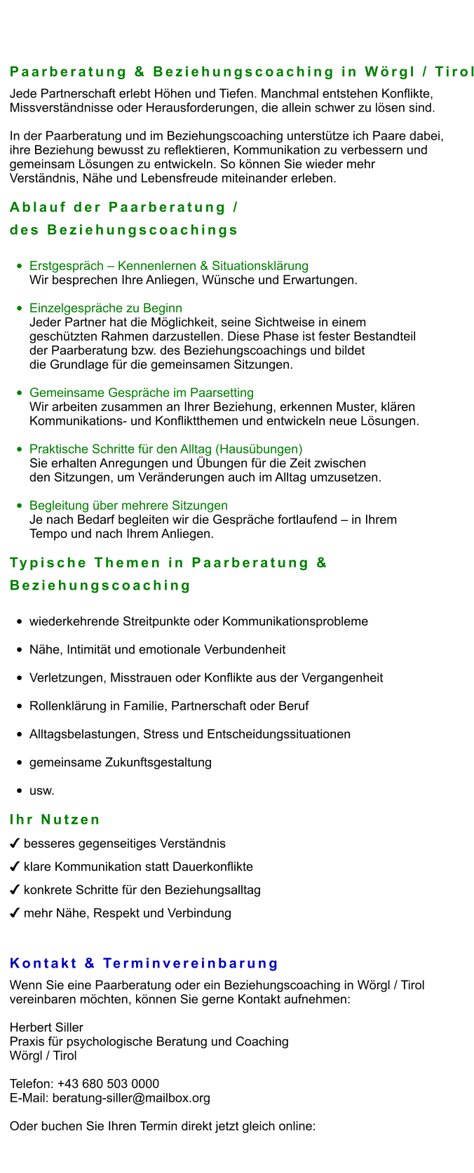 Paarberatung & Beziehungscoaching in Wörgl / Tirol Jede Partnerschaft erlebt Höhen und Tiefen. Manchmal entstehen Konflikte,  Missverständnisse oder Herausforderungen, die allein schwer zu lösen sind.  In der Paarberatung und im Beziehungscoaching unterstütze ich Paare dabei,  ihre Beziehung bewusst zu reflektieren, Kommunikation zu verbessern und  gemeinsam Lösungen zu entwickeln. So können Sie wieder mehr  Verständnis, Nähe und Lebensfreude miteinander erleben.  Ablauf der Paarberatung /  des Beziehungscoachings  •	Erstgespräch – Kennenlernen & Situationsklärung Wir besprechen Ihre Anliegen, Wünsche und Erwartungen.  •	Einzelgespräche zu Beginn Jeder Partner hat die Möglichkeit, seine Sichtweise in einem  geschützten Rahmen darzustellen. Diese Phase ist fester Bestandteil  der Paarberatung bzw. des Beziehungscoachings und bildet  die Grundlage für die gemeinsamen Sitzungen.  •	Gemeinsame Gespräche im Paarsetting Wir arbeiten zusammen an Ihrer Beziehung, erkennen Muster, klären  Kommunikations- und Konfliktthemen und entwickeln neue Lösungen.  •	Praktische Schritte für den Alltag (Hausübungen) Sie erhalten Anregungen und Übungen für die Zeit zwischen  den Sitzungen, um Veränderungen auch im Alltag umzusetzen.  •	Begleitung über mehrere Sitzungen Je nach Bedarf begleiten wir die Gespräche fortlaufend – in Ihrem  Tempo und nach Ihrem Anliegen.  Typische Themen in Paarberatung &  Beziehungscoaching  •	wiederkehrende Streitpunkte oder Kommunikationsprobleme •	Nähe, Intimität und emotionale Verbundenheit •	Verletzungen, Misstrauen oder Konflikte aus der Vergangenheit •	Rollenklärung in Familie, Partnerschaft oder Beruf •	Alltagsbelastungen, Stress und Entscheidungssituationen •	gemeinsame Zukunftsgestaltung •	usw.  Ihr Nutzen ✔ besseres gegenseitiges Verständnis ✔ klare Kommunikation statt Dauerkonflikte ✔ konkrete Schritte für den Beziehungsalltag ✔ mehr Nähe, Respekt und Verbindung   Kontakt & Terminvereinbarung Wenn Sie eine Paarberatung oder ein Beziehungscoaching in Wörgl / Tirol  vereinbaren möchten, können Sie gerne Kontakt aufnehmen:  Herbert Siller Praxis für psychologische Beratung und Coaching Wörgl / Tirol  Telefon: +43 680 503 0000 E-Mail: beratung-siller@mailbox.org  Oder buchen Sie Ihren Termin direkt jetzt gleich online: